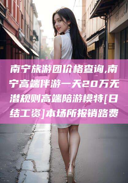 滁州南宁旅游团价格查询,南宁高端伴游一天20万无潜规则高端陪游模特[日结工资]本场所报销路费