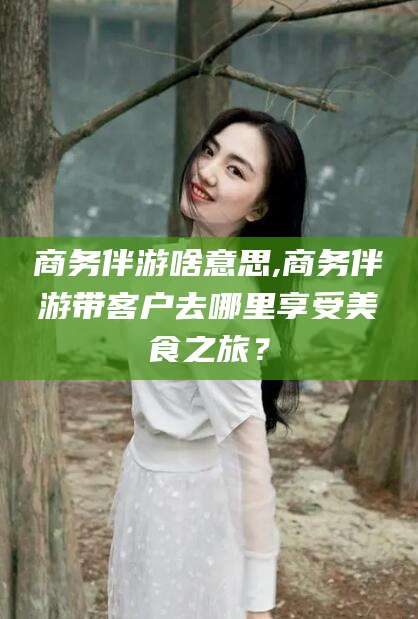 滁州商务伴游啥意思,商务伴游带客户去哪里享受美食之旅？