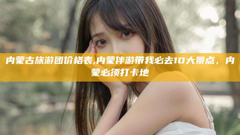 滁州内蒙古旅游团价格表,内蒙伴游带我必去10大景点，内蒙必须打卡地