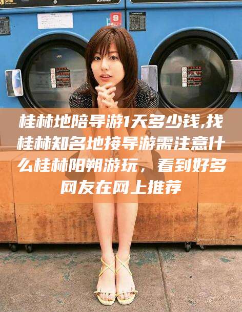 滁州桂林地陪导游1天多少钱,找桂林知名地接导游需注意什么桂林阳朔游玩，看到好多网友在网上推荐