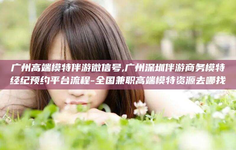 滁州广州高端模特伴游微信号,广州深圳伴游商务模特经纪预约平台流程-全国兼职高端模特资源去哪找