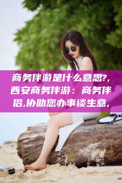 滁州商务伴游是什么意思?,西安商务伴游：商务伴侣,协助您办事谈生意,