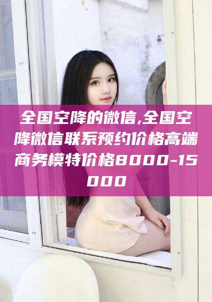 滁州全国空降的微信,全国空降微信联系预约价格高端商务模特价格8000-15000