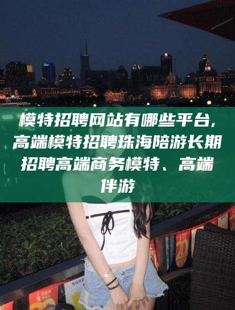 滁州模特招聘网站有哪些平台,高端模特招聘珠海陪游长期招聘高端商务模特、高端伴游