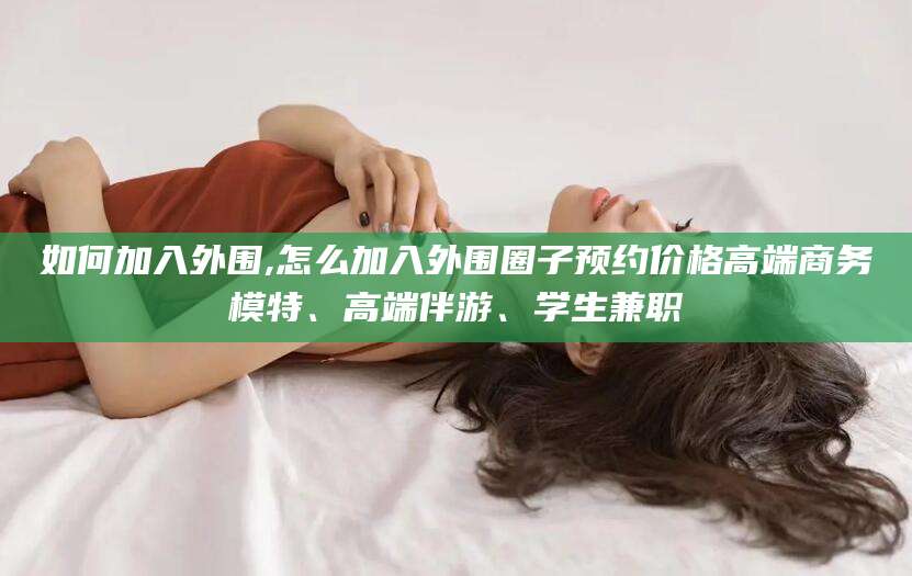 滁州如何加入外围,怎么加入外围圈子预约价格高端商务模特、高端伴游、学生兼职
