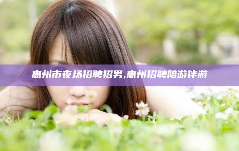 滁州惠州市夜场招聘招男,惠州招聘陪游伴游