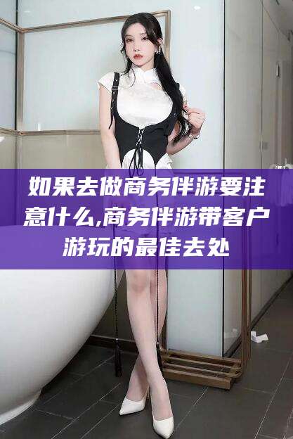 滁州如果去做商务伴游要注意什么,商务伴游带客户游玩的最佳去处