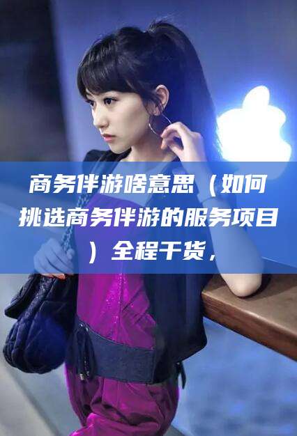 滁州商务伴游啥意思（如何挑选商务伴游的服务项目）全程干货，