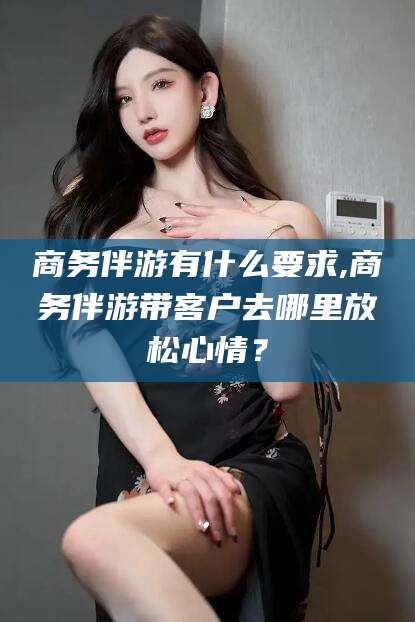 滁州商务伴游有什么要求,商务伴游带客户去哪里放松心情？