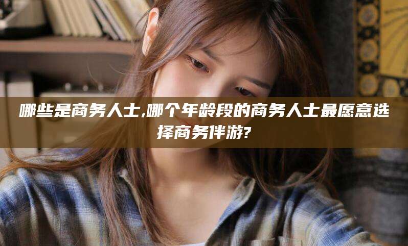 滁州哪些是商务人士,哪个年龄段的商务人士最愿意选择商务伴游?