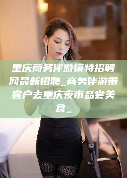 滁州重庆商务伴游模特招聘网最新招聘_商务伴游带客户去重庆夜市品尝美食_