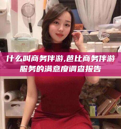 滁州什么叫商务伴游,芭比商务伴游服务的满意度调查报告