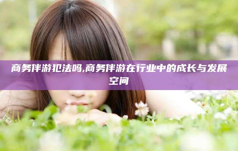 滁州商务伴游犯法吗,商务伴游在行业中的成长与发展空间