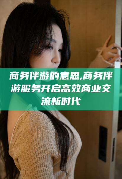 滁州商务伴游的意思,商务伴游服务开启高效商业交流新时代
