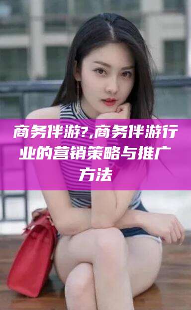 滁州商务伴游?,商务伴游行业的营销策略与推广方法
