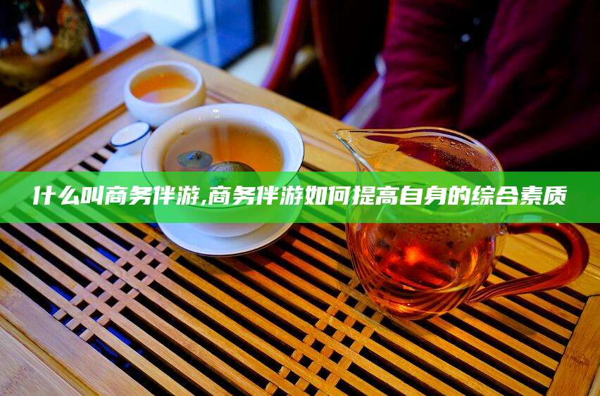 滁州什么叫商务伴游,商务伴游如何提高自身的综合素质